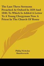 The Last Three Sermons Preached At Oxford In 1839 And 1840; To Which Is Added A Letter To A Young Clergyman Now A Priest In The Church Of Rome - Philip Nicholas Shuttleworth