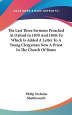 The Last Three Sermons Preached at Oxford in 1839 and 1840; To Which Is Added a Letter to a Young Clergyman Now a Priest in the Church of Rome - Philip Nicholas Shuttleworth (author)