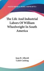 The Life And Industrial Labors Of William Wheelwright In South America - Juan B Alberdi (author), Caleb Cushing (translator)