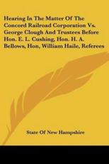 Hearing In The Matter Of The Concord Railroad Corporation Vs. George Clough And Trustees Before Hon. E. L. Cushing, Hon. H. A. Bellows, Hon, William Haile, Referees - State of New Hampshire (author)