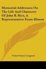 Memorial Addresses On The Life And Character Of John B. Rice, A Representative From Illinois - United States Congress (author)