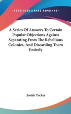 A Series of Answers to Certain Popular Objections Against Separating from the Rebellious Colonies, and Discarding Them Entirely - Josiah Tucker (author)