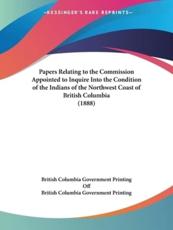 Papers Relating to the Commission Appointed to Inquire Into the Condition of the Indians of the Northwest Coast of British Columbia (1888) - British Columbia Government Printing (other), British Columbia Government Printing Off (other)