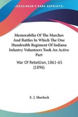 Memorabilia Of The Marches And Battles In Which The One Hundredth Regiment Of Indiana Infantry Volunteers Took An Active Part - E J Sherlock