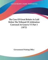 The Case of Great Britain as Laid Before the Tribunal of Arbitration Convened at Geneva V3 Part 1 (1872) - Printing Office Government Printing Office (author), U S Government Printing Office (author)