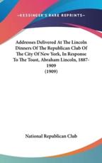 Addresses Delivered At The Lincoln Dinners Of The Republican Club Of The City Of New York, In Response To The Toast, Abraham Lincoln, 1887-1909 (1909) - National Republican Club (author)