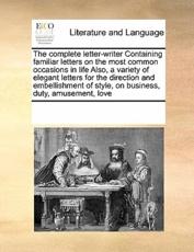 The complete letter-writer Containing familiar letters on the most common occasions in life Also, a variety of elegant letters for the direction and embellishment of style, on business, duty, amusement, love - Multiple Contributors, See Notes