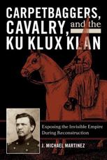 Carpetbaggers, Cavalry, and the Ku Klux Klan: Exposing the Invisible Empire During Reconstruction - Martinez, J. Michael