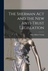 The Sherman Act and the New Anti-Trust Legislation - Allyn Abbott 1876-1929 Young