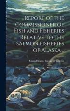 Report of the Commissioner of Fish and Fisheries Relative to the Salmon Fisheries of Alaska .. - United States Bureau of Fisheries [ (creator)