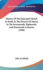 History of the Episcopal Church at Keith, in the Diocese of Moray, in the Seventeenth, Eighteenth, and Nineteenth Centuries (1890) - University John Archibald (author)