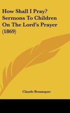 How Shall I Pray? Sermons to Children on the Lord's Prayer (1869) - Claude Bosanquet (author)
