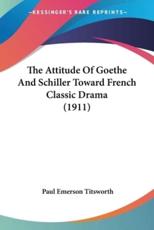 The Attitude Of Goethe And Schiller Toward French Classic Drama (1911) - Paul Emerson Titsworth