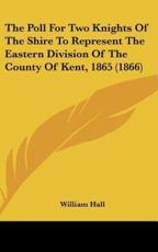The Poll for Two Knights of the Shire to Represent the Eastern Division of the County of Kent, 1865 (1866) - Dr William Hall (editor)