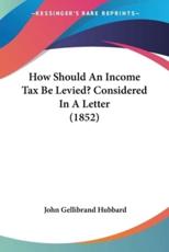 How Should An Income Tax Be Levied? Considered In A Letter (1852) - John Gellibrand Hubbard (author)