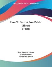 How To Start A Free Public Library (1900) - State Board of Library Commissioners, Mary Clare Spencer (editor)