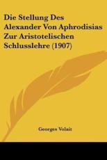 Die Stellung Des Alexander Von Aphrodisias Zur Aristotelischen Schlusslehre (1907) - Georges Volait