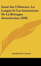 Essai Sur L'Histoire, La Langue Et Les Institutions De La Bretagne Armoricaine (1840) - Aurelien De Courson (author)
