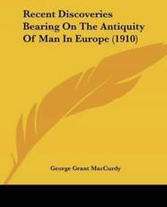 Recent Discoveries Bearing On The Antiquity Of Man In Europe (1910) - George Grant MacCurdy