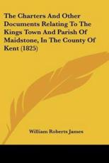 The Charters And Other Documents Relating To The Kings Town And Parish Of Maidstone, In The County Of Kent (1825) - William Roberts James