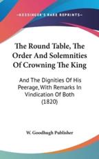 The Round Table, the Order and Solemnities of Crowning the King - Goodhugh Publisher W Goodhugh Publisher (author), W Goodhugh Publisher (author)