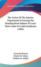 The Action of the Interior Department in Forcing the Standing Rock Indians to Lease Their Lands to Cattle Syndicates (1902) - Gertrude Bonnin, Charles H Fabens, Matthew K Sniffen