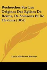 Recherches Sur Les Origines Des Eglises De Reims, De Soissons Et De Chalons (1857) - Louis Waldemar Ravenez