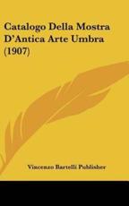 Catalogo Della Mostra D'Antica Arte Umbra (1907) - Bartelli Publisher Vincenzo Bartelli Publisher (author), Vincenzo Bartelli Publisher (author)