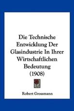 Die Technische Entwicklung Der Glasindustrie in Ihrer Wirtschaftlichen Bedeutung (1908) - Robert Grossmann