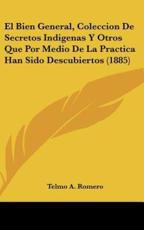 El Bien General, Coleccion De Secretos Indigenas Y Otros Que Por Medio De La Practica Han Sido Descubiertos (1885) - Telmo A Romero (author)