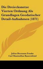 Die Dreiecksnetze Vierten Ordnung ALS Grundlagen Geodatischer Detail-Aufnahmen (1871) - Julius Hermann Franke, Carl Maximillan Bauernfeind (foreword)