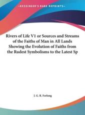 Rivers of Life V1 or Sources and Streams of the Faiths of Man in All Lands Showing the Evolution of Faiths from the Rudest Symbolisms to the Latest Sp - J G R Forlong