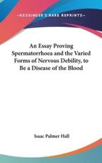An Essay Proving Spermatorrhoea and the Varied Forms of Nervous Debility, to Be a Disease of the Blood - Isaac Palmer Hall