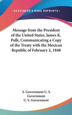 Message from the President of the United States, James K. Polk, Communicating a Copy of the Treaty With the Mexican Republic of February 2, 1848 - U S Government Printing Office Washington, U S Government