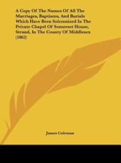 A Copy of the Names of All the Marriages, Baptisms, and Burials Which Have Been Solemnized in the Private Chapel of Somerset House, Strand, in the C - Coleman James Coleman (author), James Coleman (author)