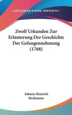 Zwolf Urkunden Zur Erlauterung Der Geschichte Der Gefangennehmung (1768) - Johann Heinrich Bachmann (author)