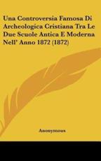 Una Controversia Famosa Di Archeologica Cristiana Tra Le Due Scuole Antica E Moderna Nell' Anno 1872 (1872) - Anonymous (author)