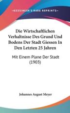 Die Wirtschaftlichen Verhaltnisse Des Grund Und Bodens Der Stadt Giessen in Den Letzten 25 Jahren - Johannes August Meyer (author)