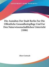Die Anstalten Der Stadt Berlin Fur Die Offentliche Gesundheitspflege Und Fur Den Naturwissenschaftlichen Unterricht (1886) - Albert Guttstadt (author)