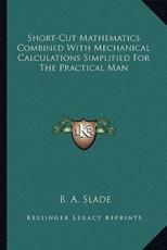 Short-Cut Mathematics Combined With Mechanical Calculations Simplified for the Practical Man - B A Slade (author)