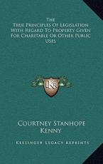 The True Principles of Legislation With Regard to Property Given for Charitable or Other Public Uses - Courtney Stanhope Kenny