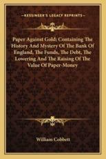 Paper Against Gold; Containing The History And Mystery Of The Bank Of England, The Funds, The Debt, The Lowering And The Raising Of The Value Of Paper-Money - William Cobbett