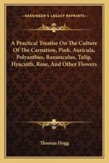 A Practical Treatise on the Culture of the Carnation, Pink, Auricula, Polyanthus, Ranunculus, Tulip, Hyacinth, Rose, and Other Flowers - Thomas Hogg (author)