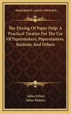 The Dyeing of Paper Pulp; A Practical Treatise for the Use of Papermakers, Paperstainers, Students and Others - Julius Erfurt, Julius Hubner (translator)