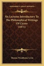 Six Lectures Introductory to the Philosophical Writings of Csix Lectures Introductory to the Philosophical Writings of Cicero (1871) Icero (1871) - Thomas Woodhouse Levin (author)