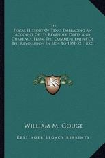 The Fiscal History Of Texas Embracing An Account Of Its Revenues, Debts And Currency, From The Commencement Of The Revolution In 1834 To 1851-52 (1852) - William M Gouge (author)