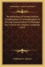 The Hydration of Normal Sodium Pyrophosphate to Orthophosphathe Hydration of Normal Sodium Pyrophosphate to Orthophosphate in Varying Concentrations of Hydrogen Ion at Forty-Five Dte in Varying Concentrations of Hydrogen Ion at Forty-Five Degrees Centigrad - Waldemar C Hansen (author)