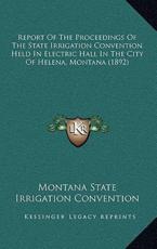 Report of the Proceedings of the State Irrigation Convention Held in Electric Hall in the City of Helena, Montana (1892) - Montana State Irrigation Convention (author)