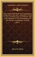 Does Christ Still Heal? An Examination of the Christian View of Sickness and a Presentation of the Permanency of the Divine Commission to Heal (1917) - Henry B Wilson (author)
