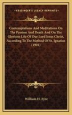 Contemplations and Meditations on the Passion and Death and on the Glorious Life of Our Lord Jesus Christ, According to the Method of St. Ignatius (1901) - William H Eyre (editor)